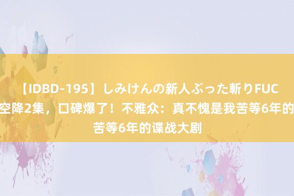 【IDBD-195】しみけんの新人ぶった斬りFUCK 6本番 空降2集,口碑爆了!不雅众:真不愧是我苦等6年的谍战大剧