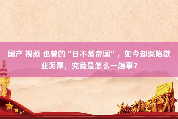 国产 视频 也曾的“日不落帝国”,如今却深陷歇业泥潭,究竟是怎么一趟事?