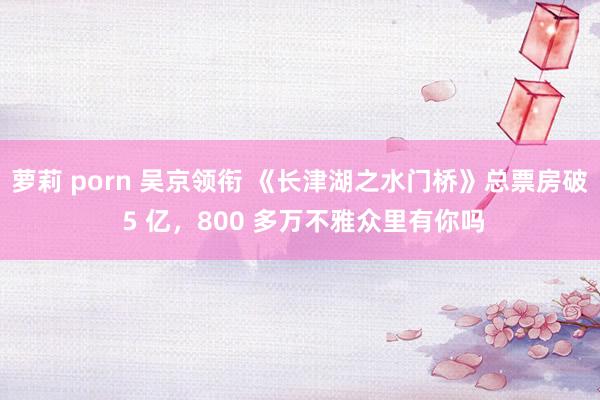 萝莉 porn 吴京领衔 《长津湖之水门桥》总票房破 5 亿,800 多万不雅众里有你吗