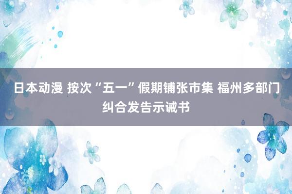 日本动漫 按次“五一”假期铺张市集 福州多部门纠合发告示诫书