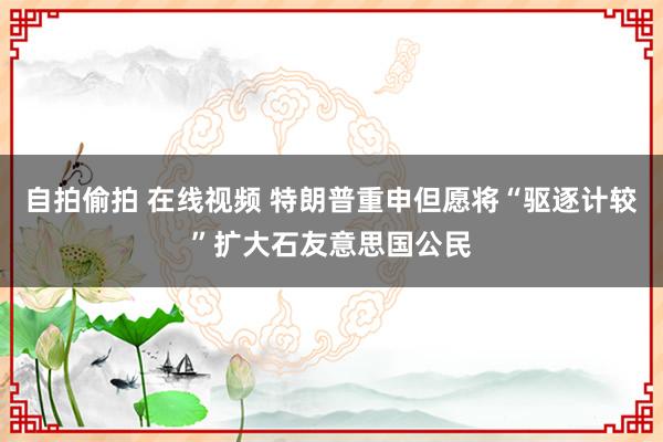 自拍偷拍 在线视频 特朗普重申但愿将“驱逐计较”扩大石友意思国公民