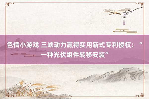 色情小游戏 三峡动力赢得实用新式专利授权:“一种光伏组件转移安装”