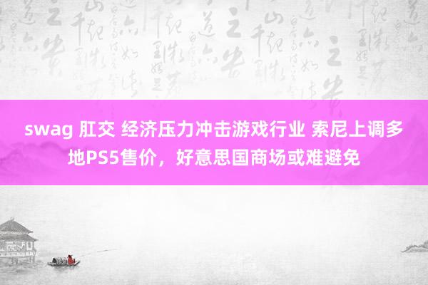 swag 肛交 经济压力冲击游戏行业 索尼上调多地PS5售价,好意思国商场或难避免