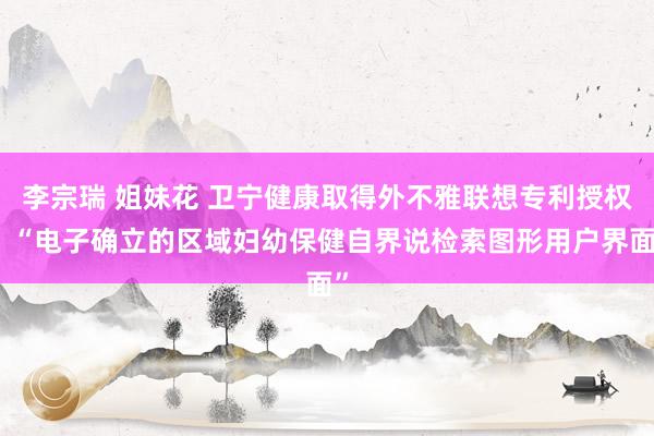 李宗瑞 姐妹花 卫宁健康取得外不雅联想专利授权:“电子确立的区域妇幼保健自界说检索图形用户界面”