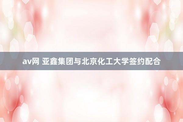 av网 亚鑫集团与北京化工大学签约配合