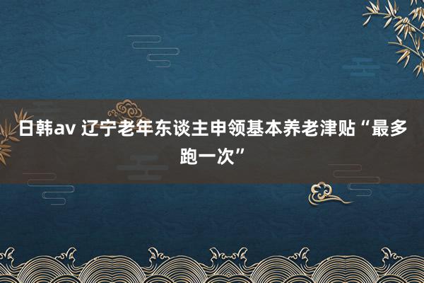 日韩av 辽宁老年东谈主申领基本养老津贴“最多跑一次”