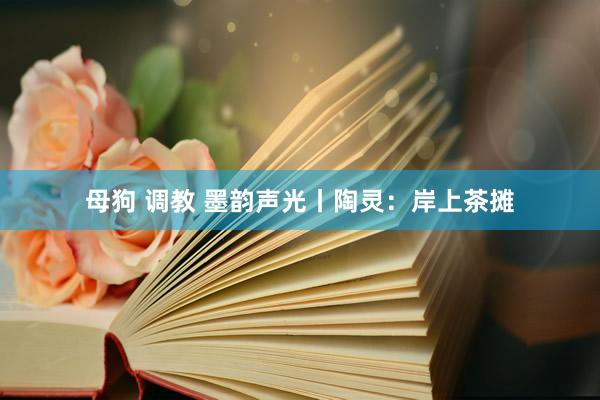 母狗 调教 墨韵声光丨陶灵：岸上茶摊