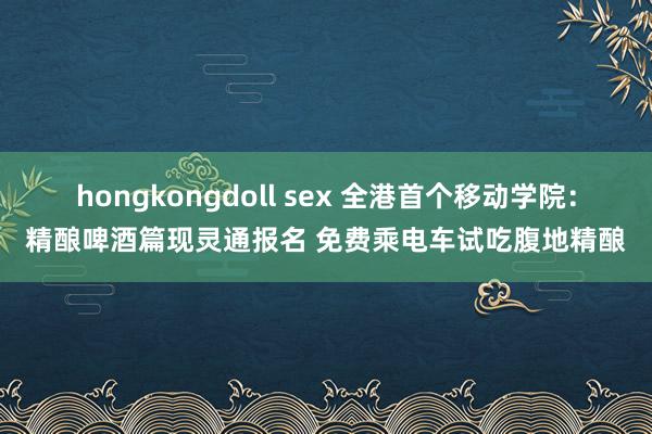 hongkongdoll sex 全港首个移动学院:精酿啤酒篇现灵通报名 免费乘电车试吃腹地精酿