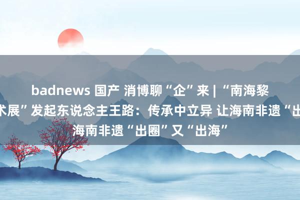 badnews 国产 消博聊“企”来 | “南海黎风非遗海外艺术展”发起东说念主王路:传承中立异 让海南非遗“出圈”又“出海”