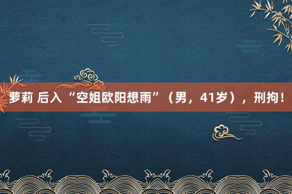 萝莉 后入 “空姐欧阳想雨”(男,41岁),刑拘!