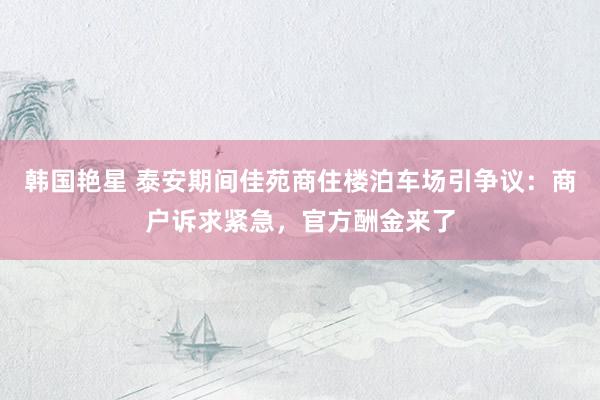 韩国艳星 泰安期间佳苑商住楼泊车场引争议:商户诉求紧急,官方酬金来了