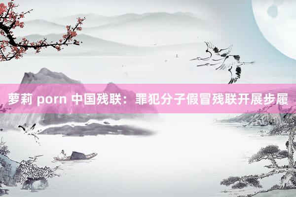 萝莉 porn 中国残联:罪犯分子假冒残联开展步履