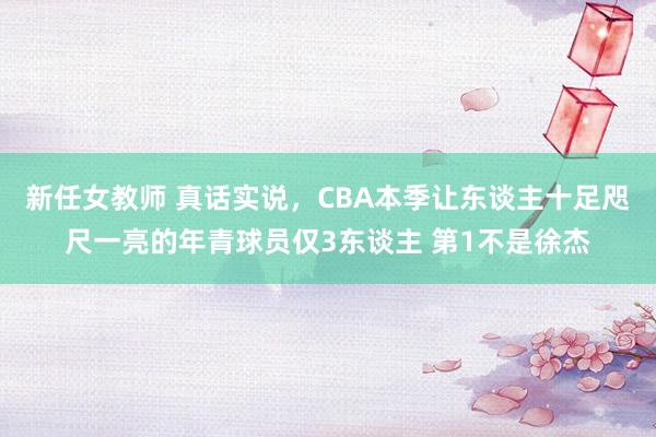 新任女教师 真话实说,CBA本季让东谈主十足咫尺一亮的年青球员仅3东谈主 第1不是徐杰