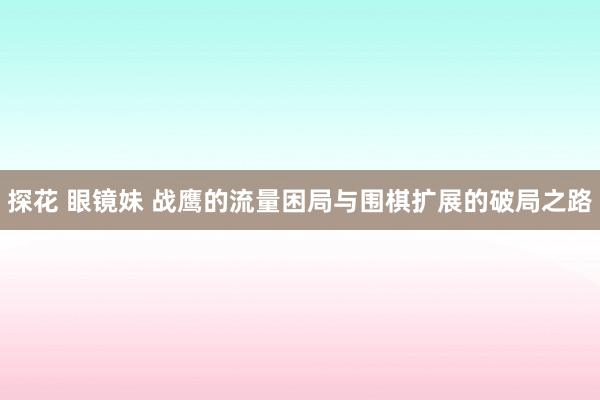 探花 眼镜妹 战鹰的流量困局与围棋扩展的破局之路