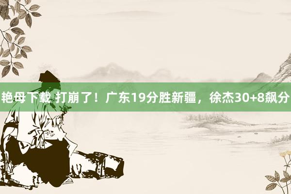 艳母下载 打崩了!广东19分胜新疆,徐杰30+8飙分