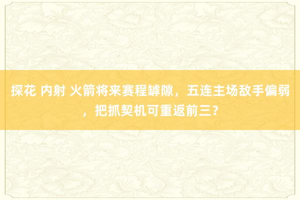 探花 内射 火箭将来赛程罅隙,五连主场敌手偏弱,把抓契机可重返前三?
