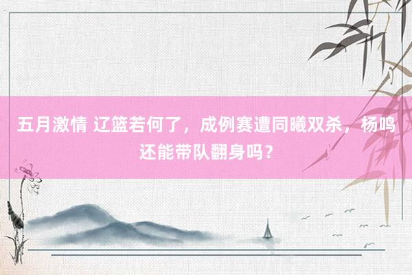 五月激情 辽篮若何了,成例赛遭同曦双杀,杨鸣还能带队翻身吗?