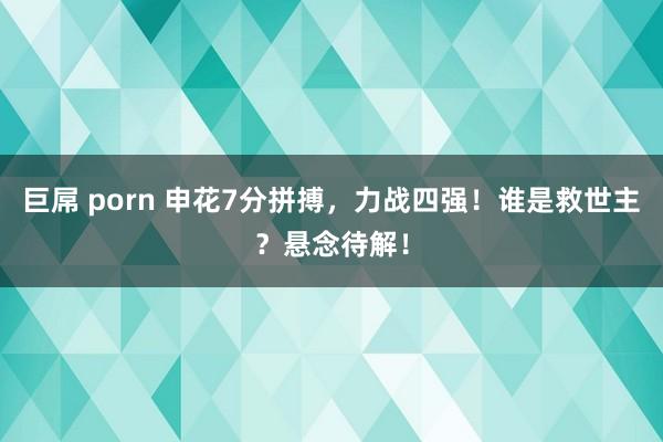 巨屌 porn 申花7分拼搏,力战四强!谁是救世主?悬念待解!