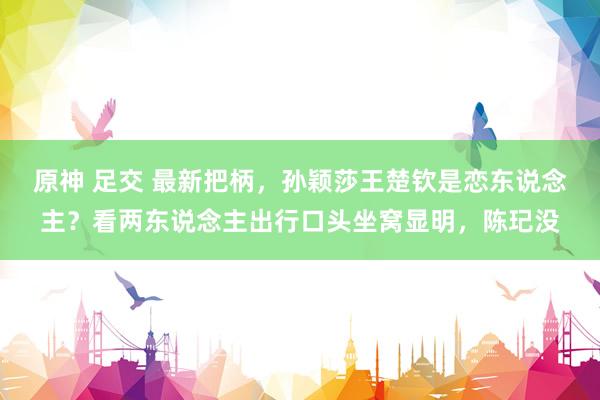 原神 足交 最新把柄,孙颖莎王楚钦是恋东说念主?看两东说念主出行口头坐窝显明,陈玘没