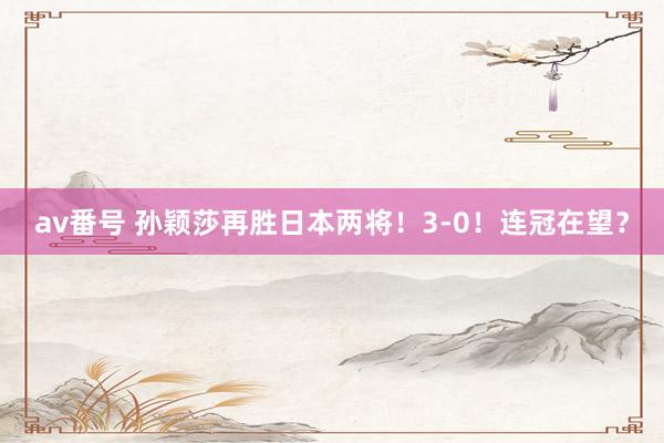 av番号 孙颖莎再胜日本两将!3-0!连冠在望?