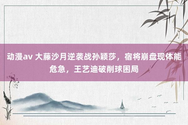动漫av 大藤沙月逆袭战孙颖莎,宿将崩盘现体能危急,王艺迪破削球困局