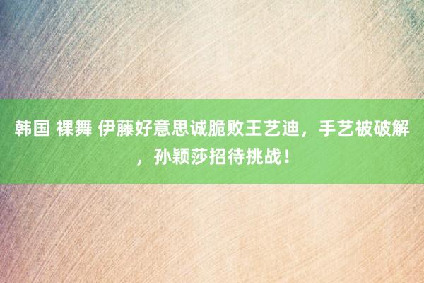 韩国 裸舞 伊藤好意思诚脆败王艺迪,手艺被破解,孙颖莎招待挑战!