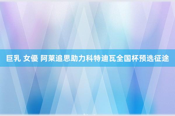 巨乳 女優 阿莱追思助力科特迪瓦全国杯预选征途