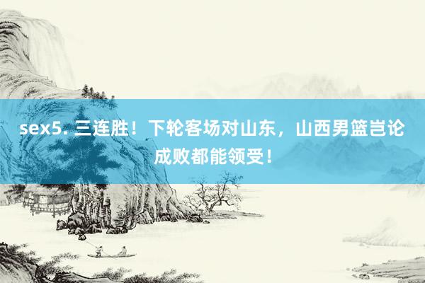 sex5. 三连胜!下轮客场对山东,山西男篮岂论成败都能领受!