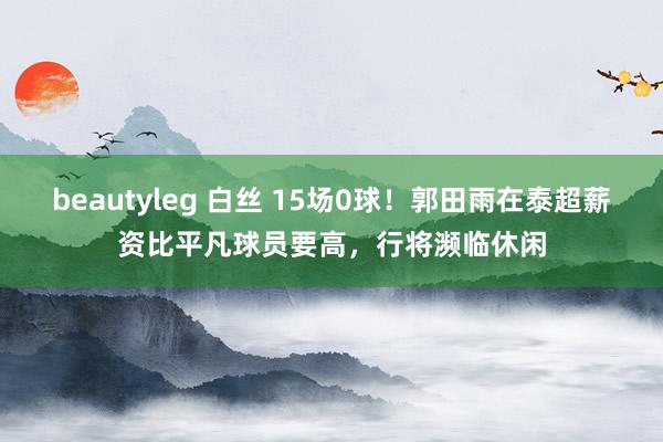 beautyleg 白丝 15场0球!郭田雨在泰超薪资比平凡球员要高,行将濒临休闲