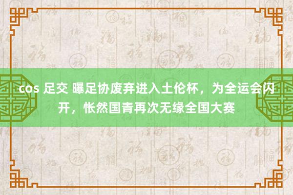 cos 足交 曝足协废弃进入土伦杯,为全运会闪开,怅然国青再次无缘全国大赛