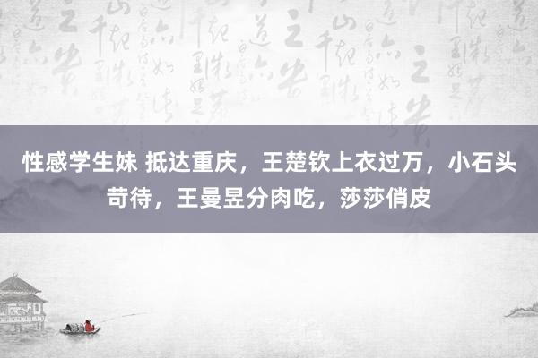 性感学生妹 抵达重庆,王楚钦上衣过万,小石头苛待,王曼昱分肉吃,莎莎俏皮