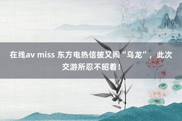 在线av miss 东方电热信披又闹“乌龙”,此次交游所忍不昭着!