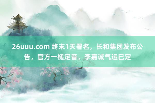 26uuu.com 终末1天署名,长和集团发布公告,官方一槌定音,李嘉诚气运已定