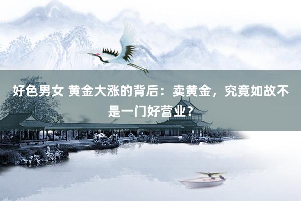 好色男女 黄金大涨的背后:卖黄金,究竟如故不是一门好营业?
