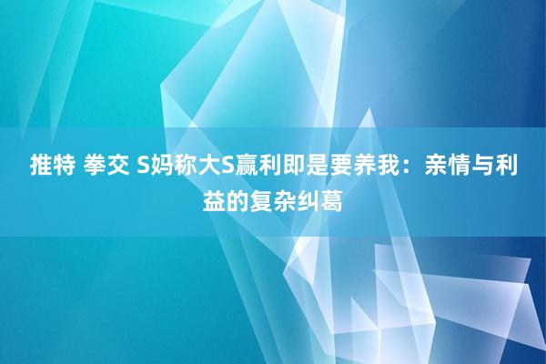 推特 拳交 S妈称大S赢利即是要养我:亲情与利益的复杂纠葛
