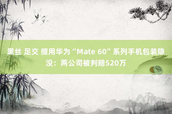 黑丝 足交 擅用华为“Mate 60”系列手机包装隐没:两公司被判赔520万