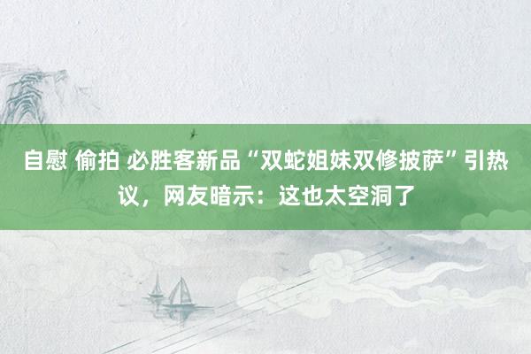 自慰 偷拍 必胜客新品“双蛇姐妹双修披萨”引热议，网友暗示：这也太空洞了