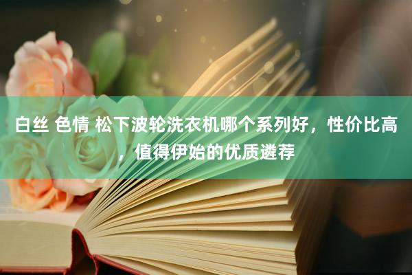 白丝 色情 松下波轮洗衣机哪个系列好,性价比高,值得伊始的优质遴荐