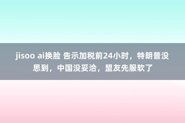 jisoo ai换脸 告示加税前24小时，特朗普没思到，中国没妥洽，盟友先服软了