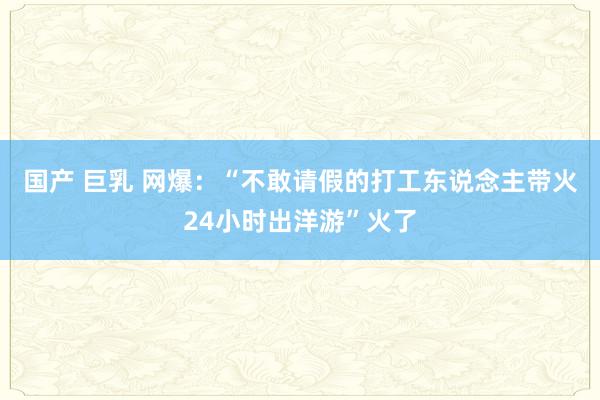 国产 巨乳 网爆:“不敢请假的打工东说念主带火24小时出洋游”火了