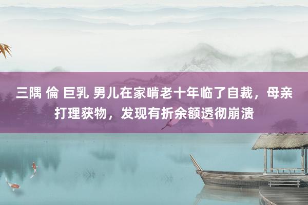 三隅 倫 巨乳 男儿在家啃老十年临了自裁,母亲打理获物,发现有折余额透彻崩溃