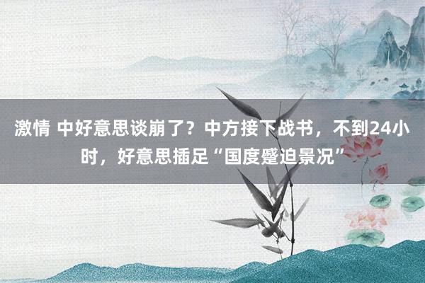 激情 中好意思谈崩了?中方接下战书,不到24小时,好意思插足“国度蹙迫景况”