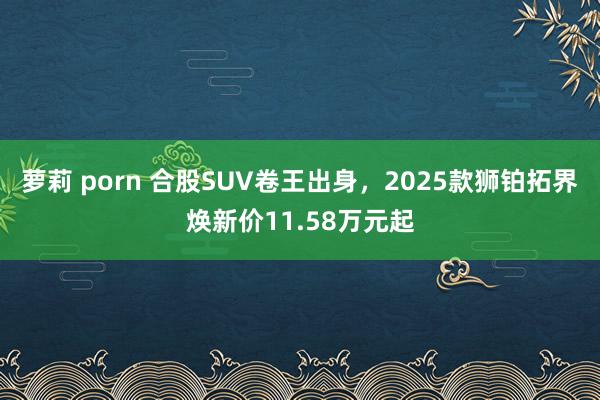 萝莉 porn 合股SUV卷王出身，2025款狮铂拓界焕新价11.58万元起