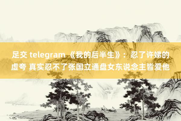 足交 telegram 《我的后半生》:忍了许娣的虚夸 真实忍不了张国立通盘女东说念主皆爱他