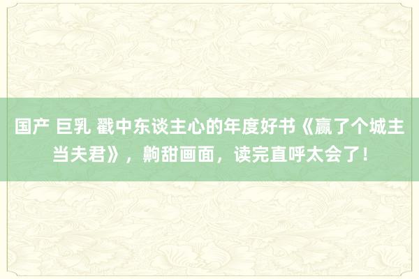 国产 巨乳 戳中东谈主心的年度好书《赢了个城主当夫君》,齁甜画面,读完直呼太会了!