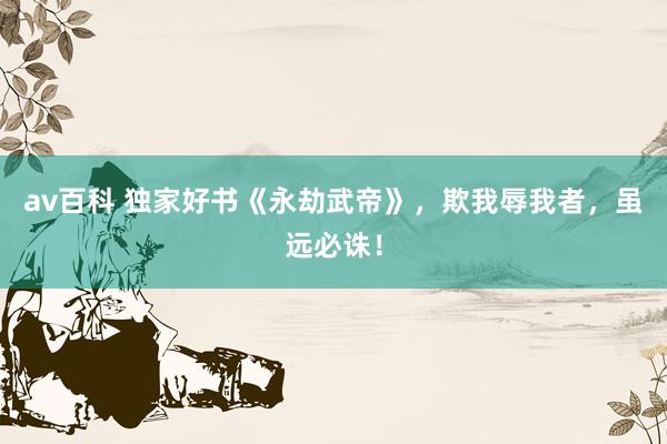 av百科 独家好书《永劫武帝》,欺我辱我者,虽远必诛!