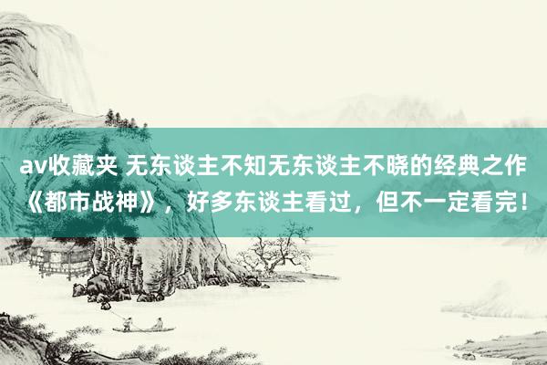 av收藏夹 无东谈主不知无东谈主不晓的经典之作《都市战神》,好多东谈主看过,但不一定看完!