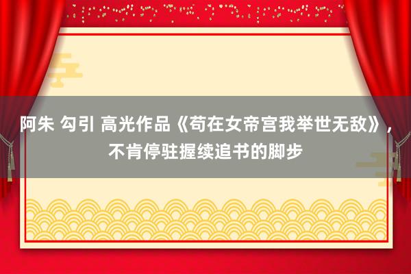 阿朱 勾引 高光作品《苟在女帝宫我举世无敌》,不肯停驻握续追书的脚步
