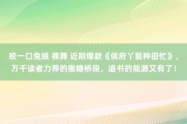 咬一口兔娘 裸舞 近期爆款《侯府丫鬟种田忙》,万千读者力荐的撒糖桥段,追书的能源又有了!