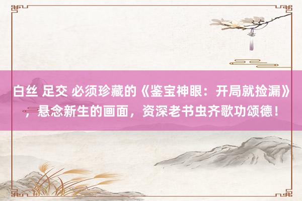 白丝 足交 必须珍藏的《鉴宝神眼：开局就捡漏》，悬念新生的画面，资深老书虫齐歌功颂德！